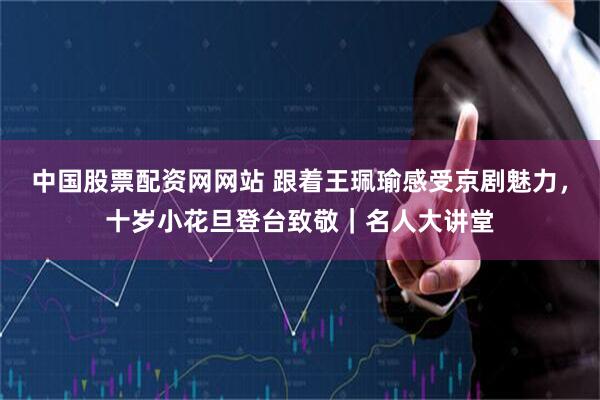 中国股票配资网网站 跟着王珮瑜感受京剧魅力，十岁小花旦登台致敬｜名人大讲堂