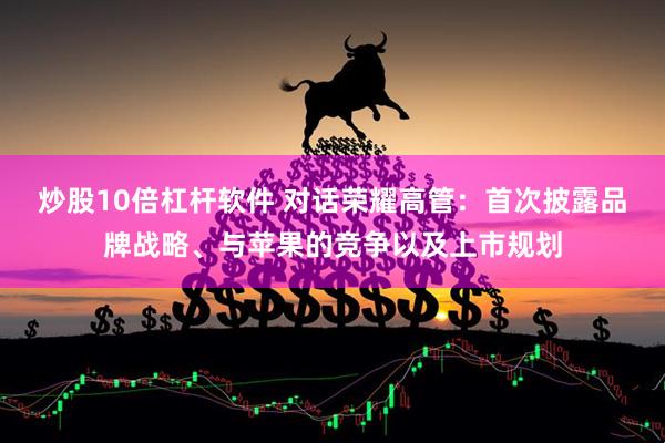 炒股10倍杠杆软件 对话荣耀高管：首次披露品牌战略、与苹果的竞争以及上市规划