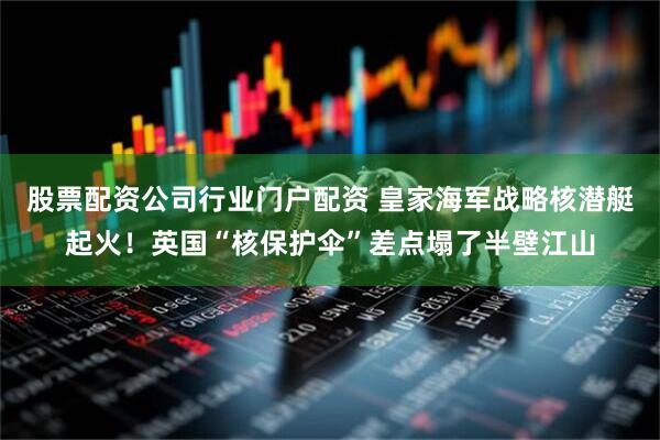 股票配资公司行业门户配资 皇家海军战略核潜艇起火！英国“核保护伞”差点塌了半壁江山