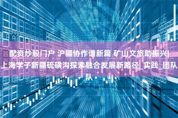 配资炒股门户 沪疆协作谱新篇 矿山文旅助振兴|上海学子新疆硫磺沟探索融合发展新路径_实践_团队