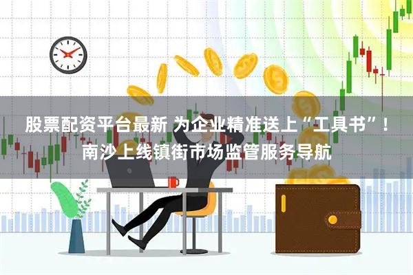 股票配资平台最新 为企业精准送上“工具书”！南沙上线镇街市场监管服务导航