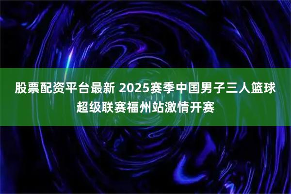 股票配资平台最新 2025赛季中国男子三人篮球超级联赛福州站激情开赛
