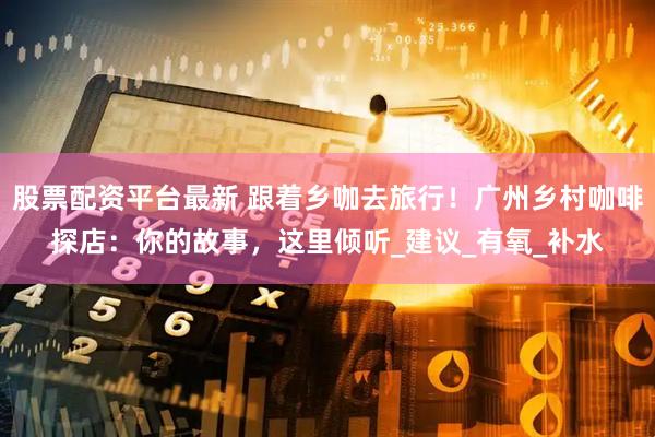 股票配资平台最新 跟着乡咖去旅行！广州乡村咖啡探店：你的故事，这里倾听_建议_有氧_补水