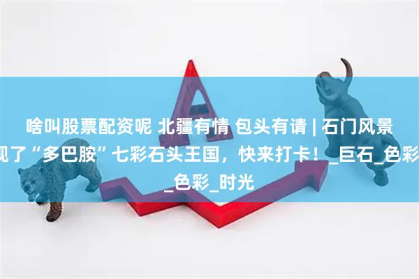 啥叫股票配资呢 北疆有情 包头有请 | 石门风景区出现了“多巴胺”七彩石头王国，快来打卡！_巨石_色彩_时光