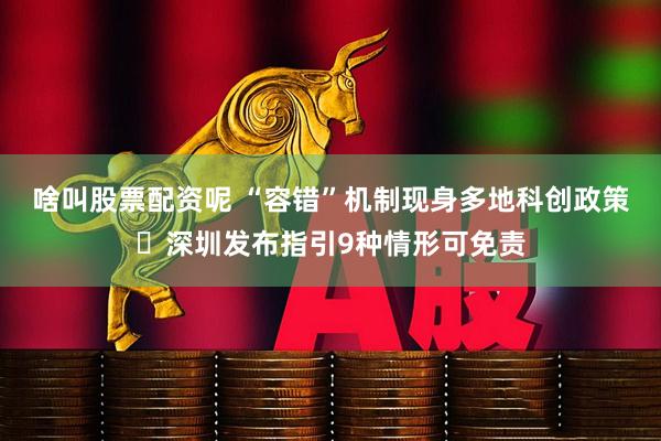 啥叫股票配资呢 “容错”机制现身多地科创政策 深圳发布指引9种情形可免责