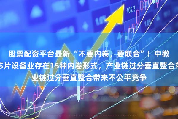股票配资平台最新 “不要内卷，要联合”！中微公司董事长：芯片设备业存在15种内卷形式，产业链过分垂直整合带来不公平竞争