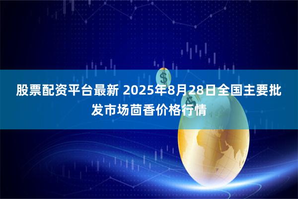 股票配资平台最新 2025年8月28日全国主要批发市场茴香价格行情